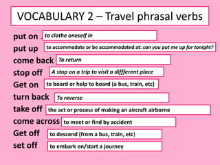 VOCABULARY 2 – Travel phrasal verbs
put on .
put up
come back
stop off
Get on
turn back
take off
come across
Get off
set off
to clothe oneself in
to accommodate or be accommodated at: can you put me up for tonight?
To return
A stop on a trip to visit a diffferent place
to board or help to board (a bus, train, etc)
To reverse
the act or process of making an aircraft airborne
to meet or find by accident
to descend (from a bus, train, etc)
to embark on/start a journey
 
