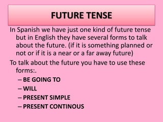 FUTURE TENSE
In Spanish we have just one kind of future tense
but in English they have several forms to talk
about the future. (if it is something planned or
not or if it is a near or a far away future)
To talk about the future you have to use these
forms:.
– BE GOING TO
– WILL
– PRESENT SIMPLE
– PRESENT CONTINOUS
 