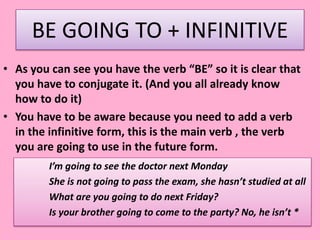 BE GOING TO + INFINITIVE
• As you can see you have the verb “BE” so it is clear that
you have to conjugate it. (And you all already know
how to do it)
• You have to be aware because you need to add a verb
in the infinitive form, this is the main verb , the verb
you are going to use in the future form.
I’m going to see the doctor next Monday
She is not going to pass the exam, she hasn’t studied at all
What are you going to do next Friday?
Is your brother going to come to the party? No, he isn’t *
 