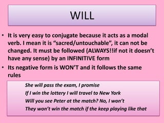 WILL
• It is very easy to conjugate because it acts as a modal
verb. I mean it is “sacred/untouchable”, it can not be
changed. It must be followed (ALWAYS!!if not it doesn’t
have any sense) by an INFINITIVE form
• Its negative form is WON’T and it follows the same
rules
She will pass the exam, I promise
If I win the lottery I will travel to New York
Will you see Peter at the match? No, I won’t
They won’t win the match if the keep playing like that
 