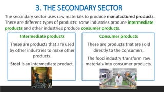 The secondary sector uses raw materials to produce manufactured products.
There are different types of products: some industries produce intermediate
products and other industries produce consumer products.
3. THE SECONDARY SECTOR
Intermediate products
These are products that are used
by other industries to make other
products.
Steel is an intermediate product.
Consumer products
These are products that are sold
directly to the consumers.
The food industry transform raw
materials into consumer products.
 