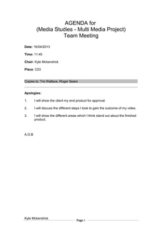 AGENDA for
(Media Studies - Multi Media Project)
Team Meeting
Date: 16/04/2013
Time: 11:45
Chair: Kyle Mckendrick
Place: C03
Copies to: Tre Wallace, Roger Sears
Apologies:
1. I will show the client my end product for approval.
2. I will discuss the different steps I took to gain the outcome of my video.
3. I will show the different areas which I think stand out about the finished
product.
A.O.B
Kyle Mckendrick
Page 1
 