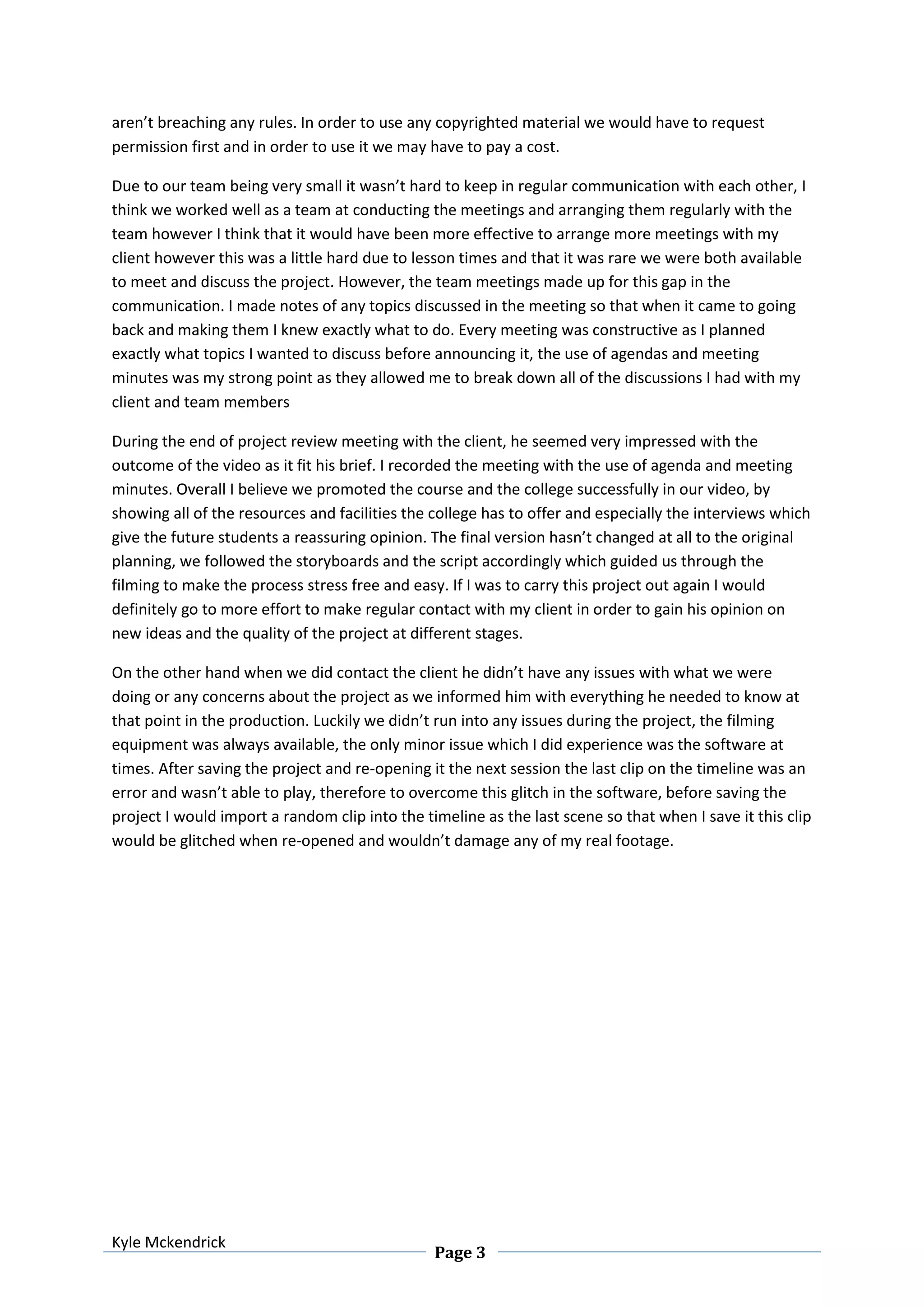 Kyle Mckendrick
Page 3
aren’t breaching any rules. In order to use any copyrighted material we would have to request
permission first and in order to use it we may have to pay a cost.
Due to our team being very small it wasn’t hard to keep in regular communication with each other, I
think we worked well as a team at conducting the meetings and arranging them regularly with the
team however I think that it would have been more effective to arrange more meetings with my
client however this was a little hard due to lesson times and that it was rare we were both available
to meet and discuss the project. However, the team meetings made up for this gap in the
communication. I made notes of any topics discussed in the meeting so that when it came to going
back and making them I knew exactly what to do. Every meeting was constructive as I planned
exactly what topics I wanted to discuss before announcing it, the use of agendas and meeting
minutes was my strong point as they allowed me to break down all of the discussions I had with my
client and team members
During the end of project review meeting with the client, he seemed very impressed with the
outcome of the video as it fit his brief. I recorded the meeting with the use of agenda and meeting
minutes. Overall I believe we promoted the course and the college successfully in our video, by
showing all of the resources and facilities the college has to offer and especially the interviews which
give the future students a reassuring opinion. The final version hasn’t changed at all to the original
planning, we followed the storyboards and the script accordingly which guided us through the
filming to make the process stress free and easy. If I was to carry this project out again I would
definitely go to more effort to make regular contact with my client in order to gain his opinion on
new ideas and the quality of the project at different stages.
On the other hand when we did contact the client he didn’t have any issues with what we were
doing or any concerns about the project as we informed him with everything he needed to know at
that point in the production. Luckily we didn’t run into any issues during the project, the filming
equipment was always available, the only minor issue which I did experience was the software at
times. After saving the project and re-opening it the next session the last clip on the timeline was an
error and wasn’t able to play, therefore to overcome this glitch in the software, before saving the
project I would import a random clip into the timeline as the last scene so that when I save it this clip
would be glitched when re-opened and wouldn’t damage any of my real footage.
 