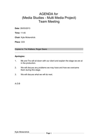 AGENDA for
(Media Studies - Multi Media Project)
Team Meeting
Date: 26/03/2013
Time: 11:45
Chair: Kyle Mckendrick
Place: C03
Copies to: Tre Wallace, Roger Sears
Apologies:
1. Me and Tre will sit down with our client and explain the stage we are at
in the production.
2. We will discuss any problems we may have and how we overcame
them during this stage.
3. We will discuss what we will do next.
A.O.B
Kyle Mckendrick
Page 1
 