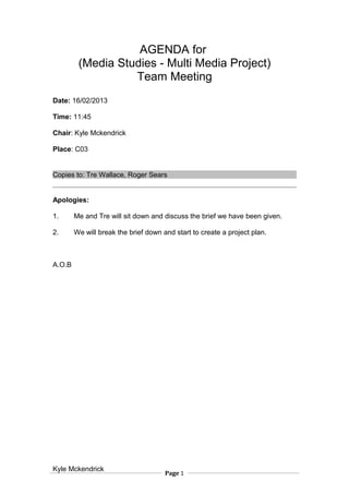 AGENDA for
(Media Studies - Multi Media Project)
Team Meeting
Date: 16/02/2013
Time: 11:45
Chair: Kyle Mckendrick
Place: C03
Copies to: Tre Wallace, Roger Sears
Apologies:
1. Me and Tre will sit down and discuss the brief we have been given.
2. We will break the brief down and start to create a project plan.
A.O.B
Kyle Mckendrick
Page 1
 