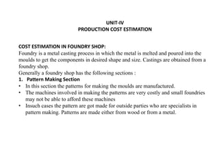 UNIT-IV
PRODUCTION COST ESTIMATION
COST ESTIMATION IN FOUNDRY SHOP:
Foundry is a metal casting process in which the metal is melted and poured into the
moulds to get the components in desired shape and size. Castings are obtained from a
foundry shop.
Generally a foundry shop has the following sections :
1. Pattern Making Section
• In this section the patterns for making the moulds are manufactured.
• The machines involved in making the patterns are very costly and small foundries
may not be able to afford these machines
• Insuch cases the pattern are got made for outside parties who are specialists in
pattern making. Patterns are made either from wood or from a metal.
 