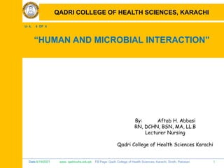 Date:6/19/2021 www. qadricohs.edu.pk FB Page: Qadri College of Health Sciences, Karachi, Sindh, Pakistan. 1
QADRI COLLEGE OF HEALTH SCIENCES, KARACHI
U- 4, 6 OF 6
“HUMAN AND MICROBIAL INTERACTION”
By: Aftab H. Abbasi
RN, DCHN, BSN, MA, LL.B
Lecturer Nursing
Qadri College of Health Sciences Karachi
QADRI COLLEGE OF HEALTH SCIENCES, KARACHI
 