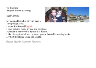 To: Carmina
Subject: School Exchange

Dear Carmina

My name,s Rocío.I,m eleven.I lives in
Torreperogil(Jaén).
I speak Spanish and English.
I lives with my mum, my dad and my sister.
My mum is a housewife, my dad is a builder.
I like playing football and computer games. I don't like reading books.
My best friends are Dulce and Magda.

From: Rocío Moreno Villar
 