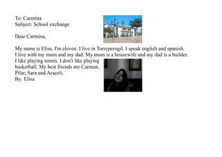 To: Carmina
Subject: School exchange

Dear Carmina,

My name is Elisa. I'm eleven. I live in Torreperogil. I speak english and spanish.
I live with my mum and my dad. My mum is a housewife and my dad is a builder.
I like playing tennis. I don't like playing
basketball. My best friends are Carmen,
Pilar, Sara and Araceli.
By: Elisa
 