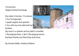 To:Carmina
Subject:School Exchange


My name's Carmen. I'm eleven.
I live Torreperogil.
I speak english and spanish.
I live with my mum,dad and my
brother.
My mum is a cleaner and my dad is a builder.
I like playing flute. I don't like playing tennis.
My best friends are Pilar,Elisa and Inma.


By:Carmen Belén Jiménez Medina
 