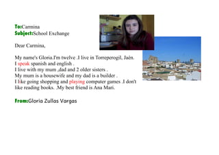 To:Carmina
Subject:School Exchange

Dear Carmina,

My name's Gloria.I'm twelve .I live in Torreperogil, Jaén.
I speak spanish and english .
I live with my mum ,dad and 2 older sisters .
My mum is a housewife and my dad is a builder .
I like going shopping and playing computer games .I don't
like reading books. .My best friend is Ana Mari.

From:Gloria Zullas Vargas
 