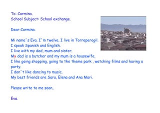 To: Carmina.
School Subject: School exchange.

Dear Carmina.

Mi name´s Eva. I´m twelve. I live in Torreperogil.
I speak Spanish and English.
I live with my dad, mum and sister.
My dad is a butcher and my mum is a housewife.
I like going shopping, going to the theme park , watching films and having a
party.
I don´t like dancing to music.
My best friends are Sara, Elena and Ana Mari.

Please write to me soon,

Eva.
 