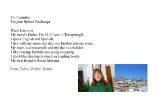 To: Carmina
Subject: School Exchange

Dear: Carmina
My name's Dulce. I'm 12. I lives in Torreperogil.
I speak English and Spanish.
I live with my mum, my dad, my brother and my sister.
My mum is a housewife and my dad is a builder.
I like playing football and going shopping.
I don't like dancing to music or reading books.
My best friend is Rocio Moreno.

From: Dulce Rosillo Salido
 