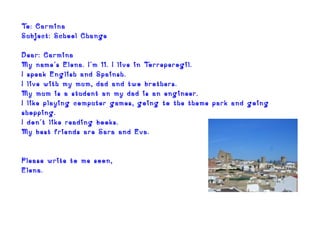 To: Carmina
Subject: School Change

Dear: Carmina
My name´s Elena. I´m 11. I live in Torreperogil.
I speak English and Spainsh.
I live with my mum, dad and two brothers.
My mum is a student an my dad is an engineer.
I like playing computer games, going to the theme park and going
shopping.
I don´t like reading books.
My best friends are Sara and Eva.


Please write to me soon,
Elena.
 
