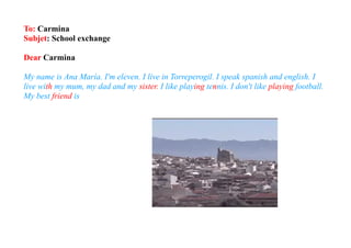 To: Carmina
Subjet: School exchange

Dear Carmina

My name is Ana María. I'm eleven. I live in Torreperogil. I speak spanish and english. I
live with my mum, my dad and my sister. I like playing tennis. I don't like playing football.
My best friend is
 