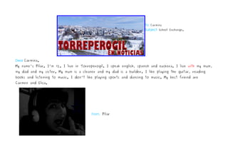 To: Carmina
                                                                     Subject: School Exchange.




Dear Carmina.
My name's Pilar. I'm 12. I live in Torreperogil. I speak english, spanish and euskera. I live with my mum,
my dad and my sister. My mum is a cleaner and my dad is a builder. I like playing the guitar, reading
books and listening to music. I don't like playing sports and dancing to music. My best friend are
Carmen and Elisa.


                                                                                                              




                                            From, Pilar
 