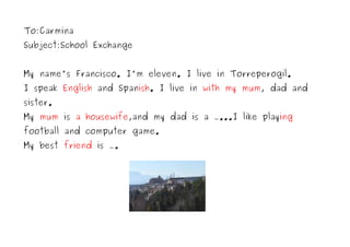 To:Carmina
Subject:School Exchange


My name's Francisco. I'm eleven. I live in Torreperogil.
I speak English and Spanish. I live in with my mum, dad and
sister.
My mum is a housewife,and my dad is a …...I like playing
football and computer game.
My best friend is ….
 
