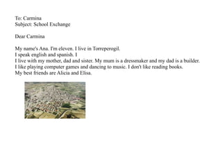 To: Carmina
Subject: School Exchange

Dear Carmina

My name's Ana. I'm eleven. I live in Torreperogil.
I speak english and spanish. I
I live with my mother, dad and sister. My mum is a dressmaker and my dad is a builder.
I like playing computer games and dancing to music. I don't like reading books.
My best friends are Alicia and Elisa.
 