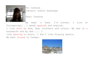 TO: Carmina
             Subject: School Exchange

             Dear: Carmina

              My name` s Inma. I`m eleven. I live in
Torreperogil . I speak spanish and english.
I live with my mum, dad, brothers and sister. My mum is a
housewife and my dad …... I
like dancing to music. I don`t like Playing sports.
My best friend is Carmen.
 