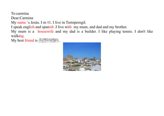 To:carmina
Dear:Carmina
My name `s Jesús. I m 11. I live in Torreperogil.
I speak english and spanish .I live with my mum, and dad and my brother.
My mum is a housewife and my dad is a builder. I like playing tennis. I don't like
walking.
My best friend is ANTONIO.
 