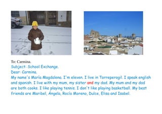To: Carmina.
Subject: School Exchange.
Dear: Carmina.
My name's María Magdalena. I'm eleven. I live in Torreperogil. I speak english
and spanish. I live with my mum, my sister and my dad. My mum and my dad
are both cooks. I like playing tennis. I don't like playing basketball. My best
friends are Maribel, Ángela, Rocío Moreno, Dulce, Elisa and Isabel.
 
