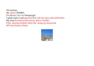 TO carmina
My name's PEDRO
I'm eleven. I live in Torreperogil.
I speak english and spanish I live with my mum, dad and brother.
My mum is a housewife and my dad is a builder
I like playing football I don't like doing my homework
MY best friend is Pedro,
 