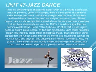 UNIT 47-JAZZ DANCE
There are different types of jazz style dance which could include classic jazz,
hot jazz, primitive, lyrical. For example, there is a new genre of jazz dance
called modern jazz dance. Which has emerged with the roots of Caribbean
traditional dance. Most of the jazz dance styles has roots to one of those
origins. Jazz is a dance style that is loved all over the world and was something
that has been cherished ever since the 1950’s. it is a dance style that has
become widely known. Some of the rhythmical structure that is used in jazz
dance is rhythm, pulse, accent, off beat and syncopation. Jazz dance has been
greatly influenced by social dance and popular music. Jazz dance took some
aspects from the African dance through the rhythm and movements such as the
foot stamping and tapping, hand clapping and rhythmic movements. Also, the
growth of the dance style was mostly influenced by the genre Dixieland jazz
music. Jazz dance has helped with impressive series of dance technique.
 