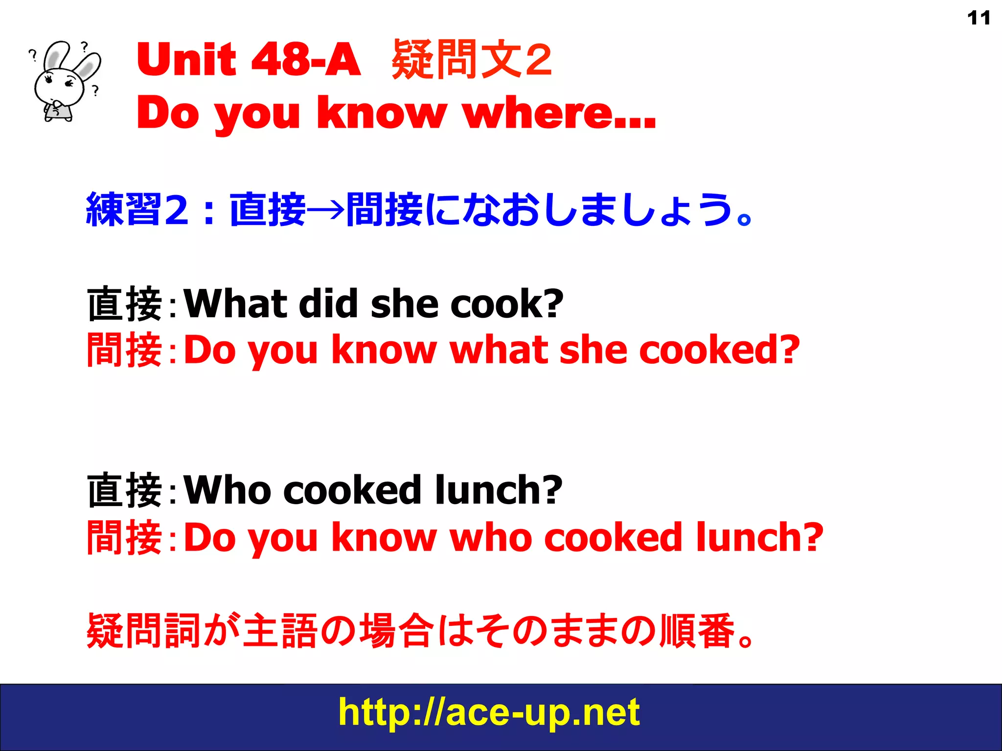Unit 48-A 疑問文２　
Do you know where…
練習2：直接→間接になおしましょう。
直接：What did she cook?
間接：Do you know what she cooked?
直接：Who cooked lunch?
間接：Do you know who cooked lunch?
疑問詞が主語の場合はそのままの順番。
http://ace-up.net

11

 