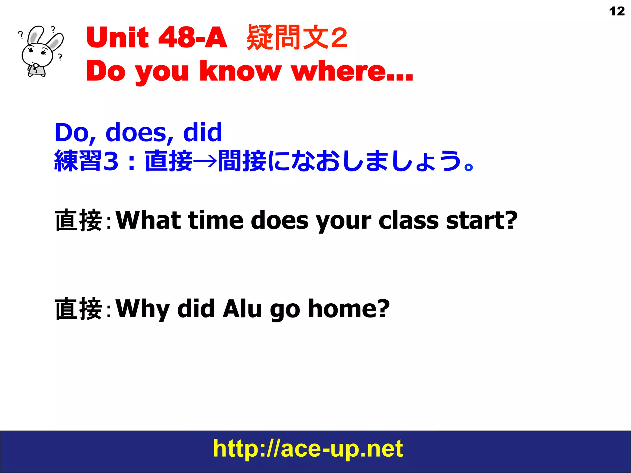 Unit 48-A 疑問文２　
Do you know where…
Do,  does,  did
練習3：直接→間接になおしましょう。
直接：What time does your class start?
直接：Why did Alu go home?

http://ace-up.net

12

 
