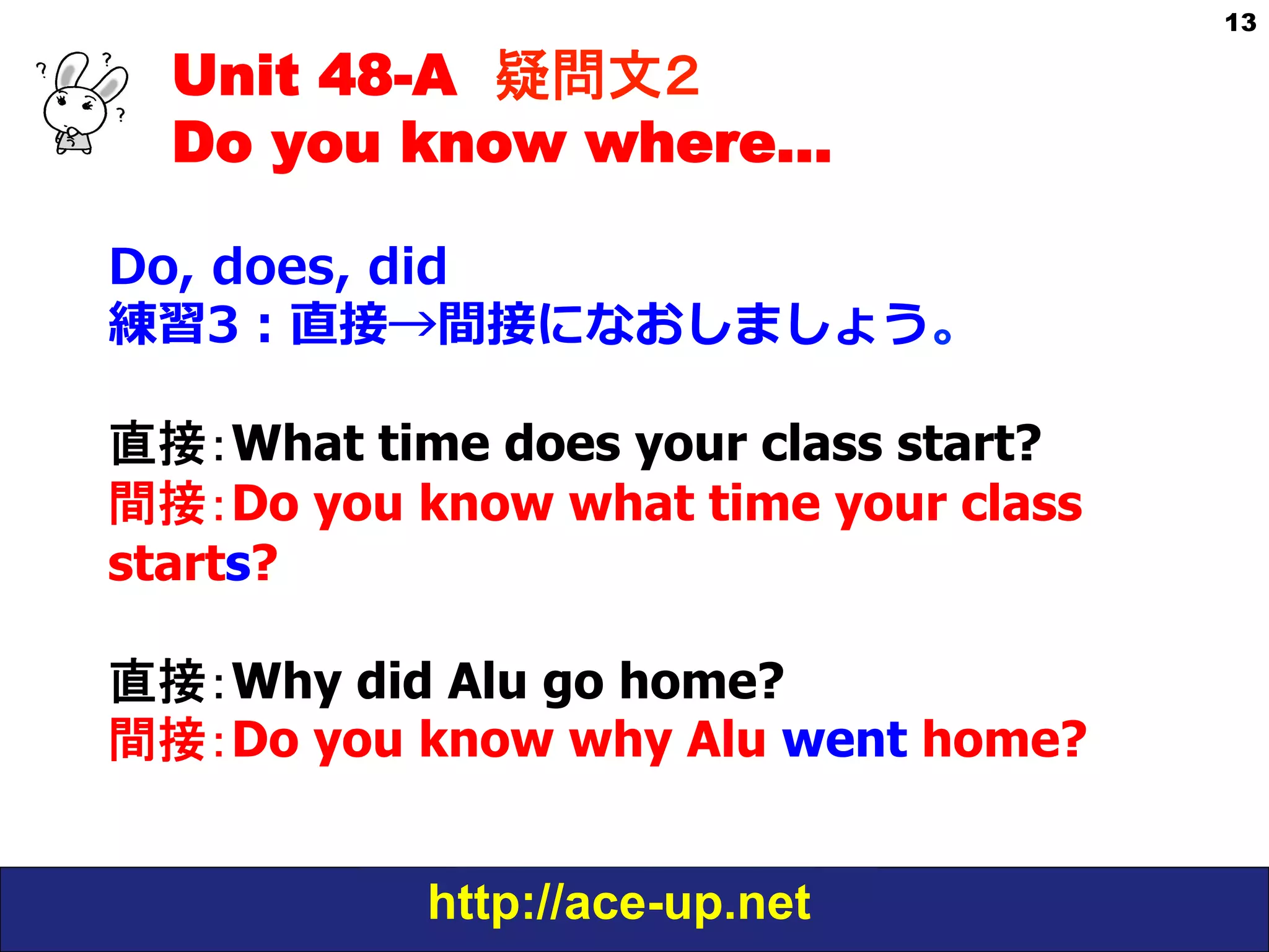 Unit 48-A 疑問文２　
Do you know where…
Do,  does,  did
練習3：直接→間接になおしましょう。
直接：What time does your class start?
間接：Do you know what time your class
starts?
直接：Why did Alu go home?
間接：Do you know why Alu went home?
http://ace-up.net

13

 