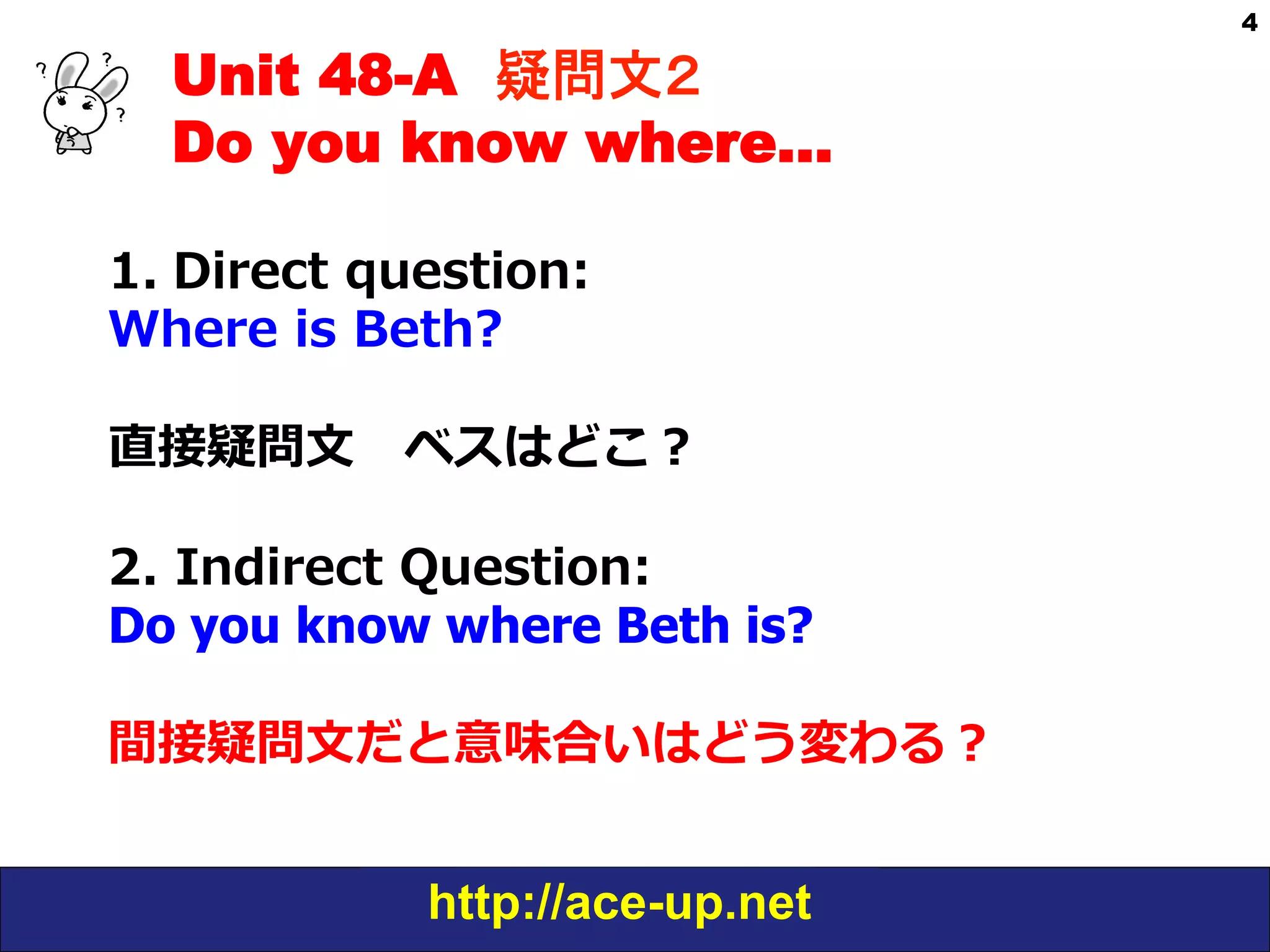 Unit 48-A 疑問文２　
Do you know where…
1.  Direct  question:  
Where  is  Beth?
直接疑問⽂文 　ベスはどこ？
2.  Indirect  Question:    
Do you know where Beth is?
間接疑問⽂文だと意味合いはどう変わる？
  
http://ace-up.net

4

 