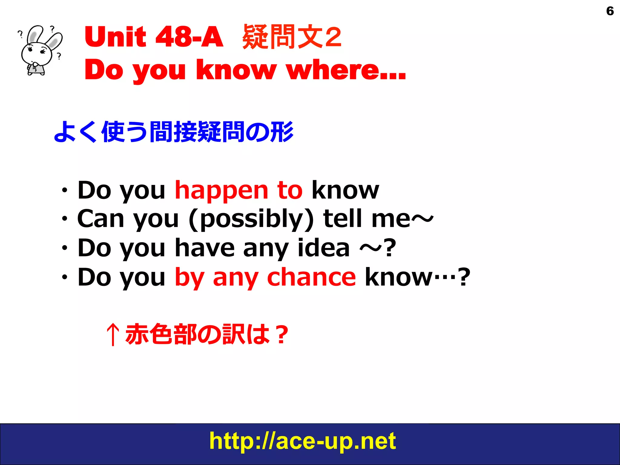 Unit 48-A 疑問文２　
Do you know where…
よく使う間接疑問の形
・Do  you  happen  to  know  
・Can  you  (possibly)  tell  me〜～
・Do  you  have  any  idea  〜～?
・Do  you  by  any  chance  know…?  
 　 　↑⾚赤⾊色部の訳は？

http://ace-up.net

6

 