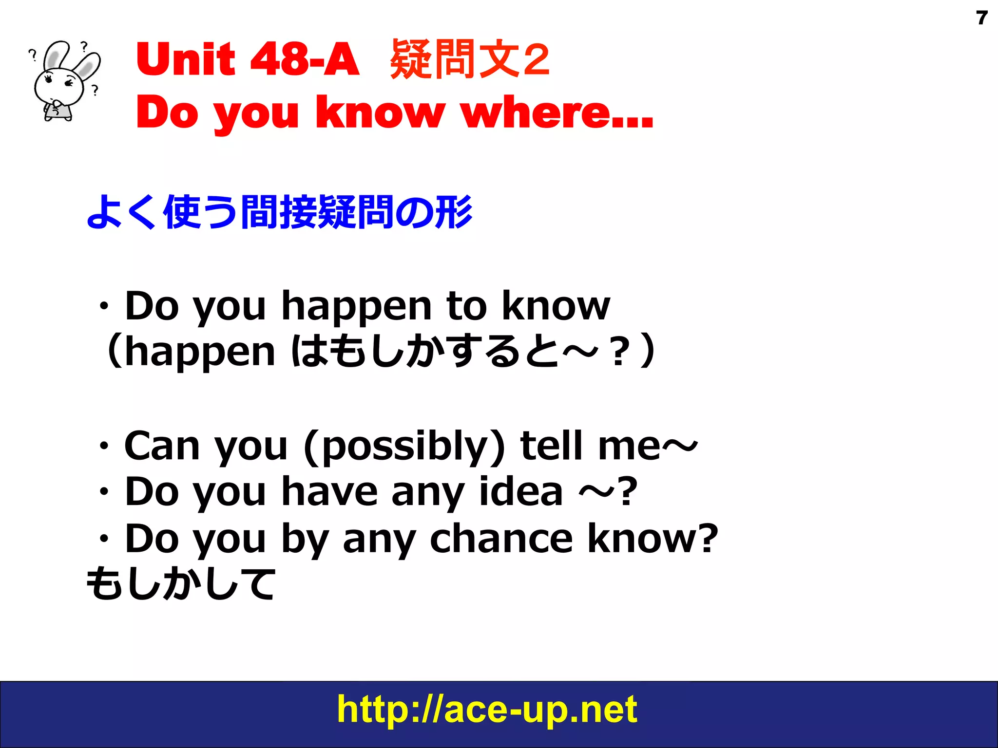 Unit 48-A 疑問文２　
Do you know where…
よく使う間接疑問の形
・Do  you  happen  to  know  
（happen  はもしかすると〜～？）
・Can  you  (possibly)  tell  me〜～
・Do  you  have  any  idea  〜～?
・Do  you  by  any  chance  know?  
もしかして
http://ace-up.net

7

 