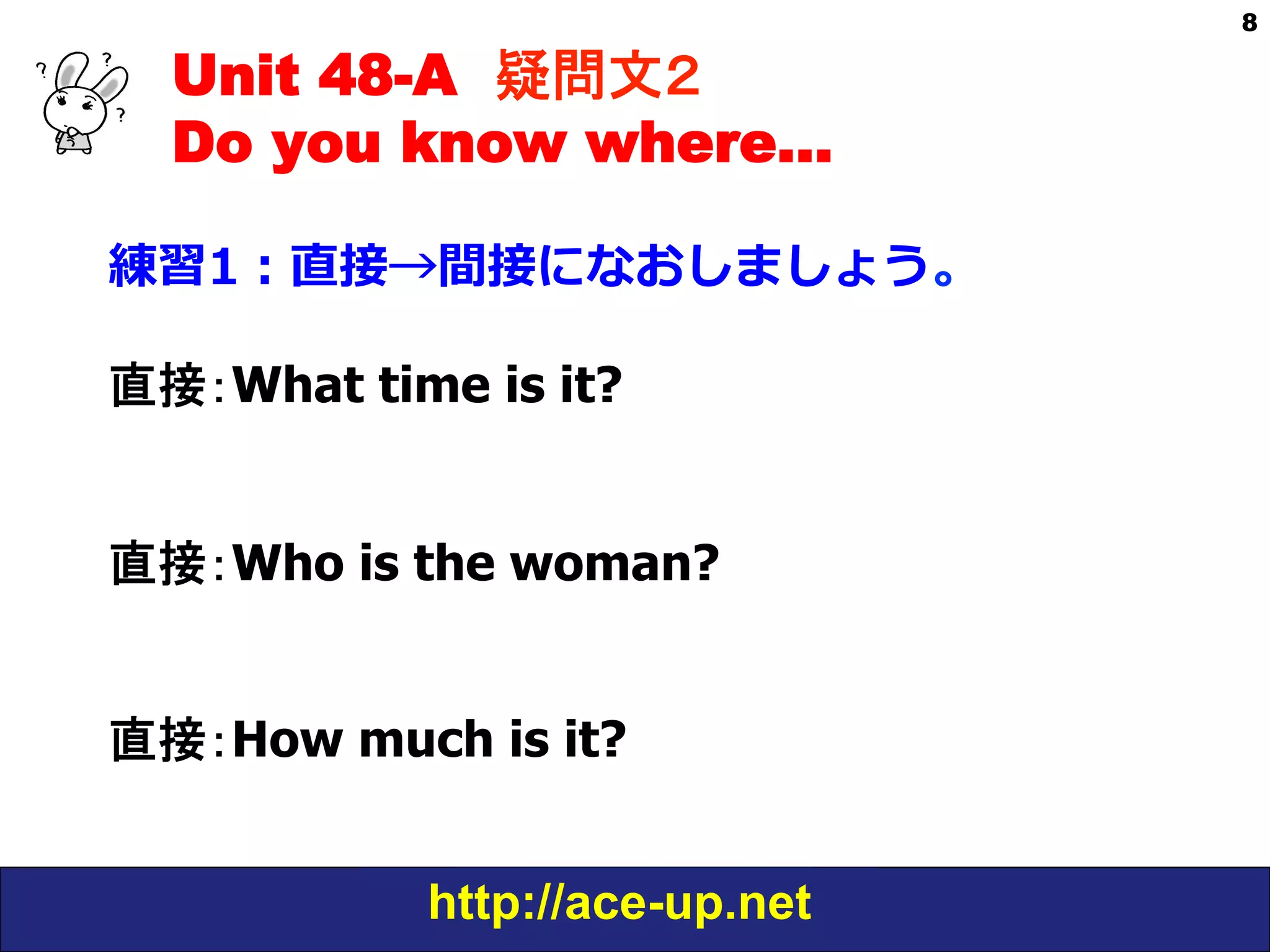 Unit 48-A 疑問文２　
Do you know where…
練習1：直接→間接になおしましょう。
直接：What time is it?
直接：Who is the woman?
直接：How much is it?
http://ace-up.net

8

 