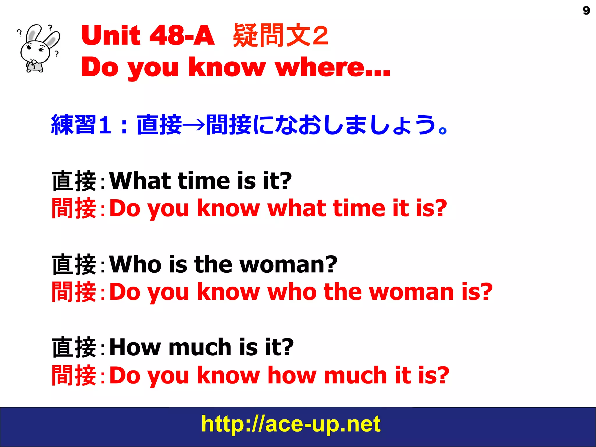 Unit 48-A 疑問文２　
Do you know where…
練習1：直接→間接になおしましょう。
直接：What time is it?
間接：Do you know what time it is?
直接：Who is the woman?
間接：Do you know who the woman is?
直接：How much is it?
間接：Do you know how much it is?
http://ace-up.net

9

 