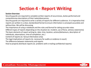 Section 4 - Report Writing
Section Overview
Security guards are required to complete written reports of occurrences, duties performed and
comprehensive descriptions of their tasks/observances.
Security guards are required to write a variety of reports for different audiences. It is imperative that
reports are written in a clear, standardized format to ensure information is conveyed accurately and
without bias. We will be discussing:
The importance of using a notebook and the rules and format for taking accurate notes
Different types of reports depending on the situation (ie. incident, use of force, witness statements)
The basic elements of report writing (ie. date, time, location, actions/behaviours, description of
individuals, observations, time of completion, etc.)
Content of reports (ie. factual information only)
The legal implications of reports (ie. necessary for audits or evidence in court)
The difference between statements and reports
How to properly distribute reports (ie. problems with e-mailing confidential reports)

 