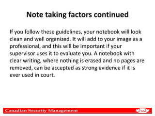 Note taking factors continued
If you follow these guidelines, your notebook will look
clean and well organized. It will add to your image as a
professional, and this will be important if your
supervisor uses it to evaluate you. A notebook with
clear writing, where nothing is erased and no pages are
removed, can be accepted as strong evidence if it is
ever used in court.

 