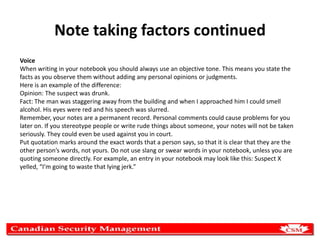 Note taking factors continued
Voice
When writing in your notebook you should always use an objective tone. This means you state the
facts as you observe them without adding any personal opinions or judgments.
Here is an example of the difference:
Opinion: The suspect was drunk.
Fact: The man was staggering away from the building and when I approached him I could smell
alcohol. His eyes were red and his speech was slurred.
Remember, your notes are a permanent record. Personal comments could cause problems for you
later on. If you stereotype people or write rude things about someone, your notes will not be taken
seriously. They could even be used against you in court.
Put quotation marks around the exact words that a person says, so that it is clear that they are the
other person’s words, not yours. Do not use slang or swear words in your notebook, unless you are
quoting someone directly. For example, an entry in your notebook may look like this: Suspect X
yelled, “I’m going to waste that lying jerk.”

 
