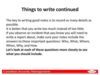 Things to write continued
The key to writing good notes is to record as many details as
possible.
It is better that you write too much instead of too little.
If you observe an incident that you know you will need to
write a report about, make sure your notes include the
answers to these important questions: Who, What, Where,
When, Why, and How.
Let’s look at each of these questions more closely to see
what you should include.

 