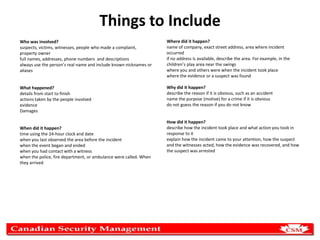 Things to Include
Who was involved?
suspects, victims, witnesses, people who made a complaint,
property owner
full names, addresses, phone numbers and descriptions
always use the person’s real name and include known nicknames or
aliases

Where did it happen?
name of company, exact street address, area where incident
occurred
if no address is available, describe the area. For example, in the
children’s play area near the swings
where you and others were when the incident took place
where the evidence or a suspect was found

What happened?
details from start to finish
actions taken by the people involved
evidence
Damages

Why did it happen?
describe the reason if it is obvious, such as an accident
name the purpose (motive) for a crime if it is obvious
do not guess the reason if you do not know

When did it happen?
time using the 24-hour clock and date
when you last observed the area before the incident
when the event began and ended
when you had contact with a witness
when the police, fire department, or ambulance were called. When
they arrived

How did it happen?
describe how the incident took place and what action you took in
response to it
explain how the incident came to your attention, how the suspect
and the witnesses acted, how the evidence was recovered, and how
the suspect was arrested

 