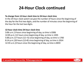 24-Hour Clock continued
To change from 12-hour clock time to 24-hour clock time
In the 24-hour clock system we give the number of hours since the beginning of
the day for the first two digits, and the number of minutes since the beginning of
the hour for the last two digits.
12-hour clock time 24-hour clock time
3:06 a.m.|3 hours since beginning of day, so time is 0306
12:05 p.m.|12 hours since beginning of day, so time is 1205
5:00 p.m.|17 hours (12 +5) since beginning of day, so time is 1700
8:14 p.m.|20 hours (12+8) since beginning of day, so time is 2014
12:59 a.m.|0 hours since the beginning of day, so time is 0059

 