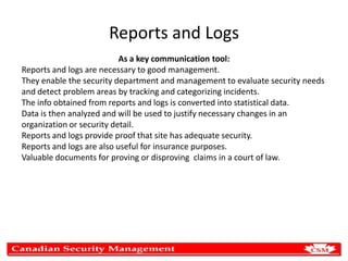 Reports and Logs
As a key communication tool:
Reports and logs are necessary to good management.
They enable the security department and management to evaluate security needs
and detect problem areas by tracking and categorizing incidents.
The info obtained from reports and logs is converted into statistical data.
Data is then analyzed and will be used to justify necessary changes in an
organization or security detail.
Reports and logs provide proof that site has adequate security.
Reports and logs are also useful for insurance purposes.
Valuable documents for proving or disproving claims in a court of law.

 