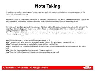 Note Taking
A notebook is arguably a security guard’s most important tool – it is used on a daily basis to provide an account of the
events that unfolded on that day.
A notebook should be kept as neat as possible, be organized chronologically, and should not be tampered with. Overall, the
accuracy and the transparency of the notebook will reflect the integrity and reliability of the security guard.
It is the security guard’s responsibility to make sure that their notebook is secure. However, the notebook is ultimately the
property of the security guard’s employer, so entries should be as legible as possible, with an emphasis on accurate
spelling of names and locations.
Reports should stick to factual information and observations, rather than opinions and assumptions, and should contain
answers to the following questions:
Who? (names of suspects, victims, complainants, witnesses, etc.)
What? (description of what happened, what each person involved did, what evidence is available, etc.)
When? (time, date, sequential account of what happened from start to finish)
Where? (location where the incident took place, where each person involved was situated, where evidence was found,
etc.)
Why? (describe the motives for what happened, if they are evident)
How? (how the incident happened, how each person involved was acting, etc.)

 