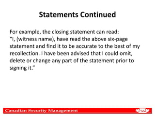 Statements Continued
For example, the closing statement can read:
“I, (witness name), have read the above six-page
statement and find it to be accurate to the best of my
recollection. I have been advised that I could omit,
delete or change any part of the statement prior to
signing it.”

 