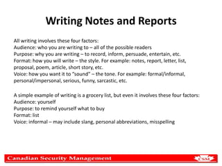 Writing Notes and Reports
All writing involves these four factors:
Audience: who you are writing to – all of the possible readers
Purpose: why you are writing – to record, inform, persuade, entertain, etc.
Format: how you will write – the style. For example: notes, report, letter, list,
proposal, poem, article, short story, etc.
Voice: how you want it to “sound” – the tone. For example: formal/informal,
personal/impersonal, serious, funny, sarcastic, etc.
A simple example of writing is a grocery list, but even it involves these four factors:
Audience: yourself
Purpose: to remind yourself what to buy
Format: list
Voice: informal – may include slang, personal abbreviations, misspelling

 