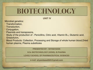 BIOTECHNOLOGY
UNIT IV
Microbial genetics:
• Transformation,
• Transduction,
• Conjugation,
• Plasmids and transposons,
• Study of the production of - Penicillins, Citric acid, Vitamin B12, Glutamic acid,
Griseofulvin,
• Blood Products: Collection, Processing and Storage of whole human blood,Dried
human plasma, Plasma substitutes
PRESENTED BY : SHYAM BASS
B.Sc BIOTECHNOLOGY (HONS), B.PHARMA
LOVELY SCHOOL OF PHARMACEUTICAL SCIENCES
e-mail: shyambass0925@gmail.com
 
