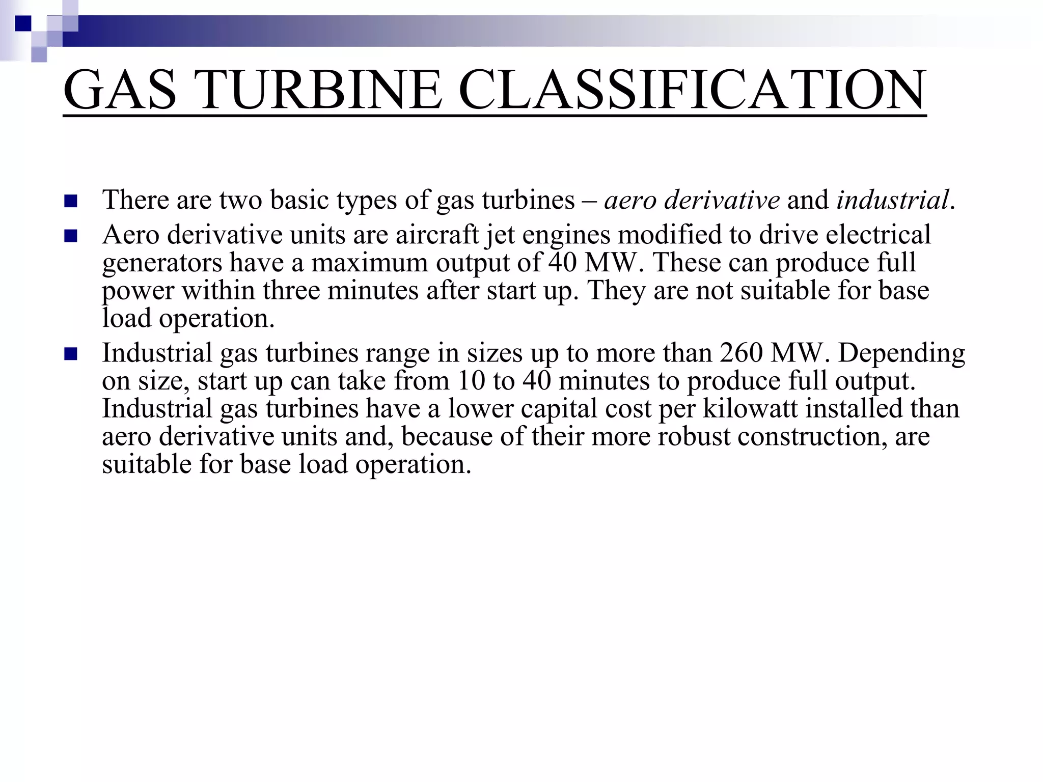 GAS TURBINE CLASSIFICATION
 There are two basic types of gas turbines – aero derivative and industrial.
 Aero derivative units are aircraft jet engines modified to drive electrical
generators have a maximum output of 40 MW. These can produce full
power within three minutes after start up. They are not suitable for base
load operation.
 Industrial gas turbines range in sizes up to more than 260 MW. Depending
on size, start up can take from 10 to 40 minutes to produce full output.
Industrial gas turbines have a lower capital cost per kilowatt installed than
aero derivative units and, because of their more robust construction, are
suitable for base load operation.
 