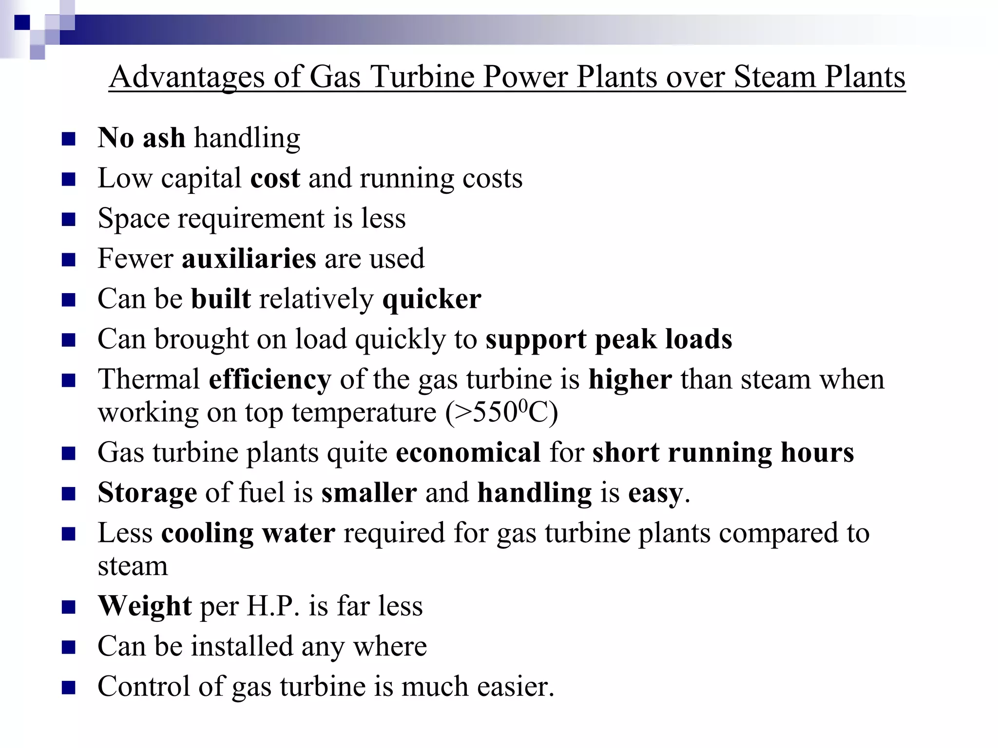 Advantages of Gas Turbine Power Plants over Steam Plants
 No ash handling
 Low capital cost and running costs
 Space requirement is less
 Fewer auxiliaries are used
 Can be built relatively quicker
 Can brought on load quickly to support peak loads
 Thermal efficiency of the gas turbine is higher than steam when
working on top temperature (>5500C)
 Gas turbine plants quite economical for short running hours
 Storage of fuel is smaller and handling is easy.
 Less cooling water required for gas turbine plants compared to
steam
 Weight per H.P. is far less
 Can be installed any where
 Control of gas turbine is much easier.
 