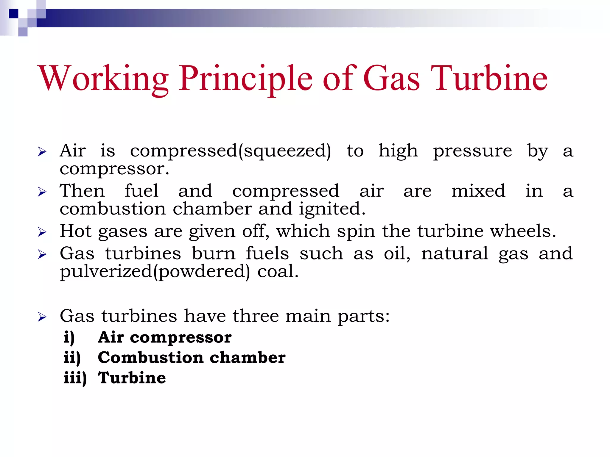 Working Principle of Gas Turbine
 Air is compressed(squeezed) to high pressure by a
compressor.
 Then fuel and compressed air are mixed in a
combustion chamber and ignited.
 Hot gases are given off, which spin the turbine wheels.
 Gas turbines burn fuels such as oil, natural gas and
pulverized(powdered) coal.
 Gas turbines have three main parts:
i) Air compressor
ii) Combustion chamber
iii) Turbine
 
