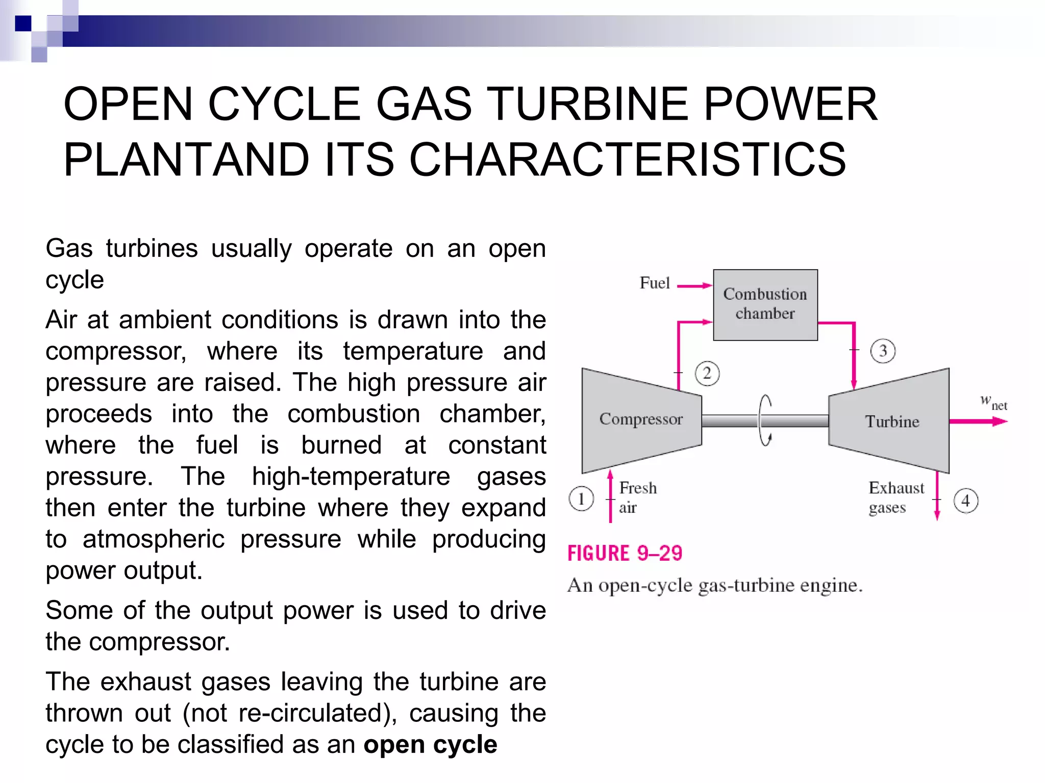 OPEN CYCLE GAS TURBINE POWER
PLANTAND ITS CHARACTERISTICS
Gas turbines usually operate on an open
cycle
Air at ambient conditions is drawn into the
compressor, where its temperature and
pressure are raised. The high pressure air
proceeds into the combustion chamber,
where the fuel is burned at constant
pressure. The high-temperature gases
then enter the turbine where they expand
to atmospheric pressure while producing
power output.
Some of the output power is used to drive
the compressor.
The exhaust gases leaving the turbine are
thrown out (not re-circulated), causing the
cycle to be classified as an open cycle
 